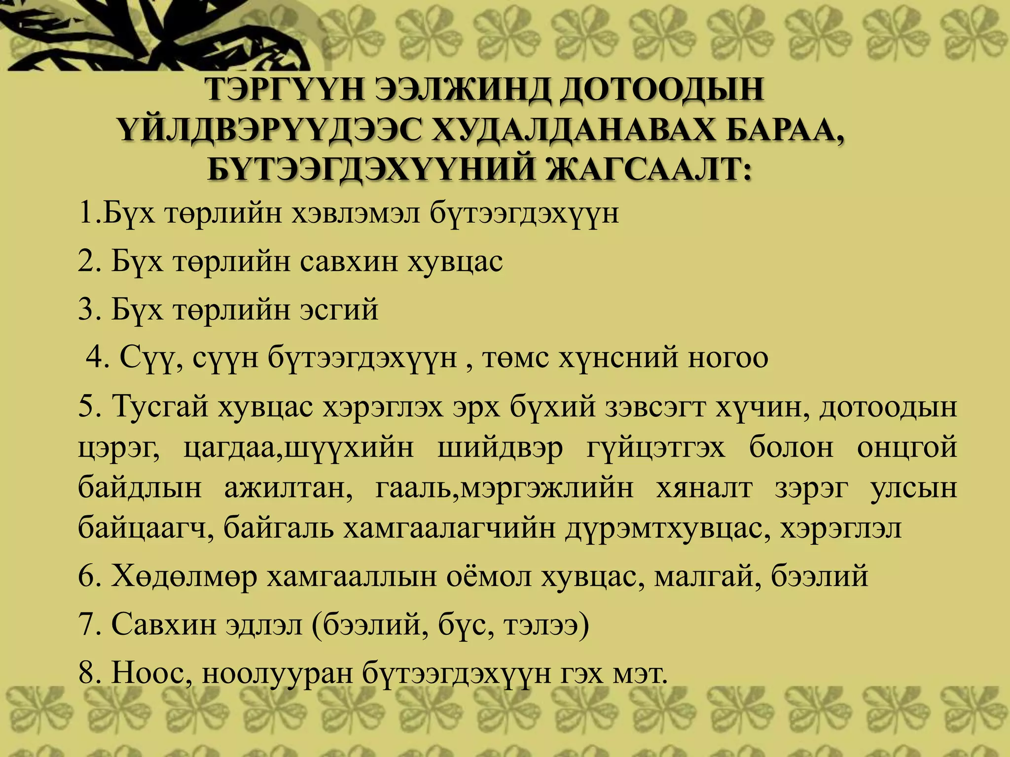 ТЭРГҮҮН ЭЭЛЖИНД ДОТООДЫН
   ҮЙЛДВЭРҮҮДЭЭС ХУДАЛДАНАВАХ БАРАА,
         БҮТЭЭГДЭХҮҮНИЙ ЖАГСААЛТ:
1.Бүх төрлийн хэвлэмэл бүтээгдэхүүн
2. Бүх төрлийн савхин хувцас
3. Бүх төрлийн эсгий
4. Сүү, сүүн бүтээгдэхүүн , төмс хүнсний ногоо
5. Тусгай хувцас хэрэглэх эрх бүхий зэвсэгт хүчин, дотоодын
цэрэг, цагдаа,шүүхийн шийдвэр гүйцэтгэх болон онцгой
байдлын ажилтан, гааль,мэргэжлийн хяналт зэрэг улсын
байцаагч, байгаль хамгаалагчийн дүрэмтхувцас, хэрэглэл
6. Хөдөлмөр хамгааллын оѐмол хувцас, малгай, бээлий
7. Савхин эдлэл (бээлий, бүс, тэлээ)
8. Ноос, ноолууран бүтээгдэхүүн гэх мэт.
 