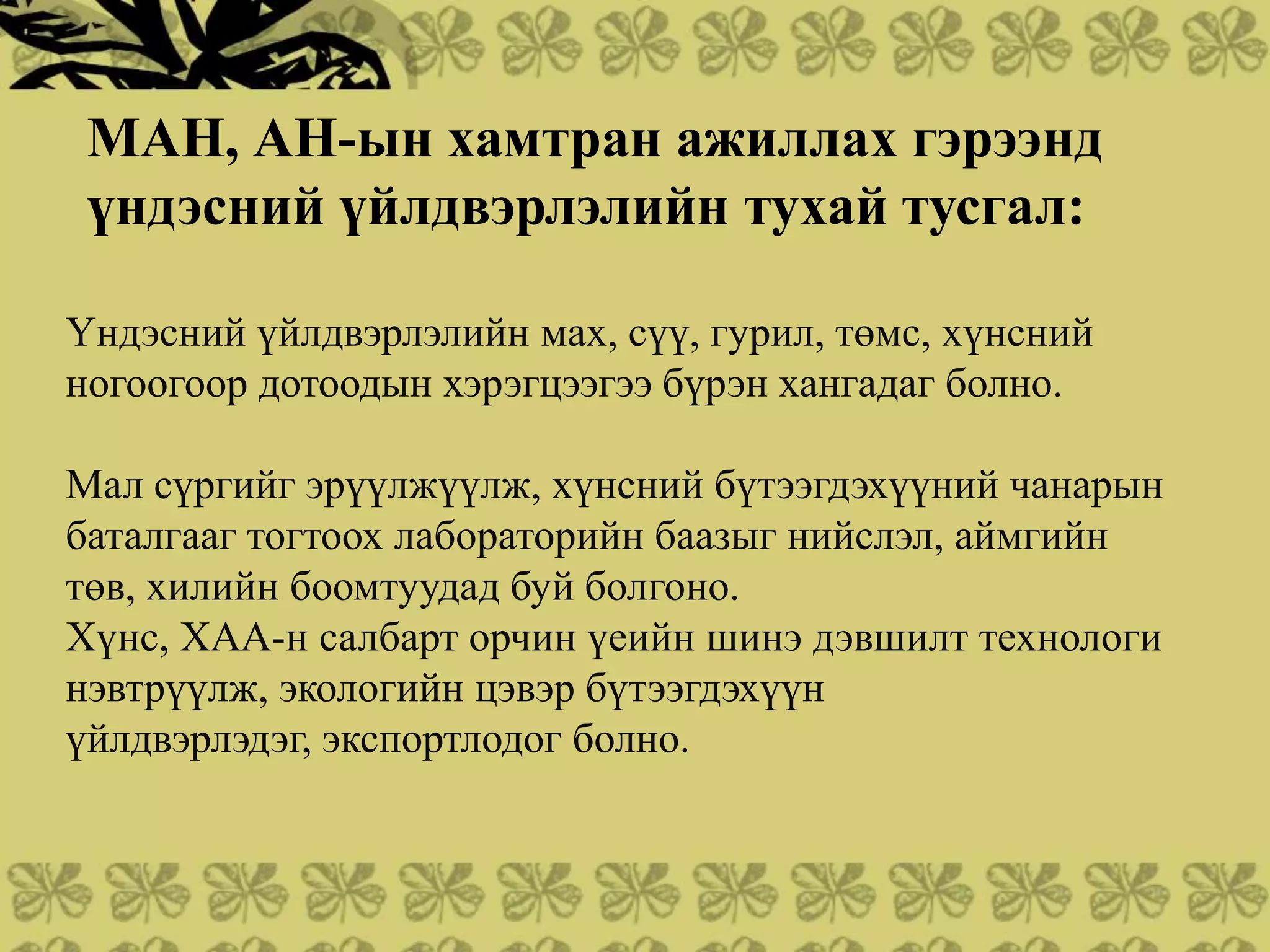 МАН, АН-ын хамтран ажиллах гэрээнд
 үндэсний үйлдвэрлэлийн тухай тусгал:

Үндэсний үйлдвэрлэлийн мах, сүү, гурил, төмс, хүнсний
ногоогоор дотоодын хэрэгцээгээ бүрэн хангадаг болно.

Мал сүргийг эрүүлжүүлж, хүнсний бүтээгдэхүүний чанарын
баталгааг тогтоох лабораторийн баазыг нийслэл, аймгийн
төв, хилийн боомтуудад буй болгоно.
Хүнс, ХАА-н салбарт орчин үеийн шинэ дэвшилт технологи
нэвтрүүлж, экологийн цэвэр бүтээгдэхүүн
үйлдвэрлэдэг, экспортлодог болно.
 