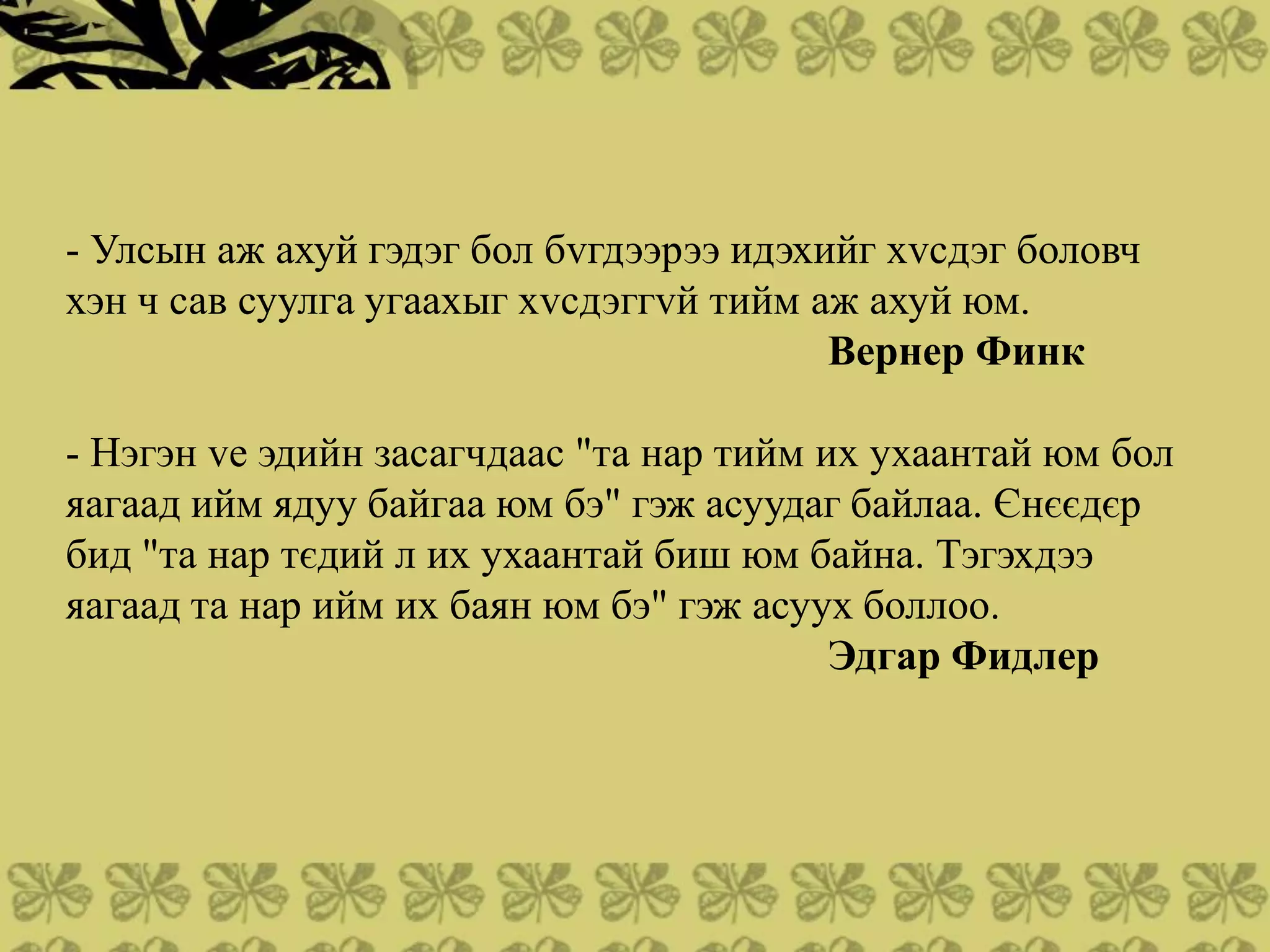 - Улсын аж ахуй гэдэг бол бvгдээрээ идэхийг хvсдэг боловч
хэн ч сав суулга угаахыг хvсдэггvй тийм аж ахуй юм.
                                         Вернер Финк

- Нэгэн vе эдийн засагчдаас "та нар тийм их ухаантай юм бол
яагаад ийм ядуу байгаа юм бэ" гэж асуудаг байлаа. Єнєєдєр
бид "та нар тєдий л их ухаантай биш юм байна. Тэгэхдээ
яагаад та нар ийм их баян юм бэ" гэж асуух боллоо.
                                          Эдгар Фидлер
 