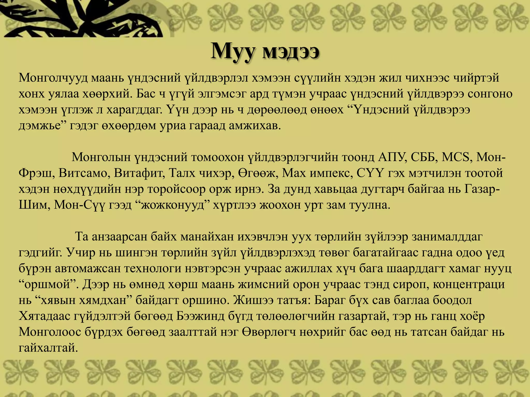 Муу мэдээ
Монголчууд маань үндэсний үйлдвэрлэл хэмээн сүүлийн хэдэн жил чихнээс чийртэй
хонх уялаа хөөрхий. Бас ч үгүй элгэмсэг ард түмэн учраас үндэсний үйлдвэрээ сонгоно
хэмээн үглэж л харагддаг. Үүн дээр нь ч дөрөөлөөд өнөөх “Үндэсний үйлдвэрээ
дэмжье” гэдэг өхөөрдөм уриа гараад амжихав.

         Монголын үндэсний томоохон үйлдвэрлэгчийн тоонд АПУ, СББ, MCS, Мон-
Фрэш, Витсамо, Витафит, Талх чихэр, Өгөөж, Мах импекс, СҮҮ гэх мэтчилэн тоотой
хэдэн нөхдүүдийн нэр торойсоор орж ирнэ. За дунд хавьцаа дугтарч байгаа нь Газар-
Шим, Мон-Сүү гээд “жожконууд” хүртлээ жоохон урт зам туулна.

          Та анзаарсан байх манайхан ихэвчлэн уух төрлийн зүйлээр занималддаг
гэдгийг. Учир нь шингэн төрлийн зүйл үйлдвэрлэхэд төвөг багатайгаас гадна одоо үед
бүрэн автомажсан технологи нэвтэрсэн учраас ажиллах хүч бага шаарддагт хамаг нууц
“оршмой”. Дээр нь өмнөд хөрш маань жимсний орон учраас тэнд сироп, концентраци
нь “хявын хямдхан” байдагт оршино. Жишээ татъя: Бараг бүх сав баглаа боодол
Хятадаас гүйдэлтэй бөгөөд Бээжинд бүгд төлөөлөгчийн газартай, тэр нь ганц хоѐр
Монголоос бүрдэх бөгөөд заалттай нэг Өвөрлөгч нөхрийг бас өөд нь татсан байдаг нь
гайхалтай.
 