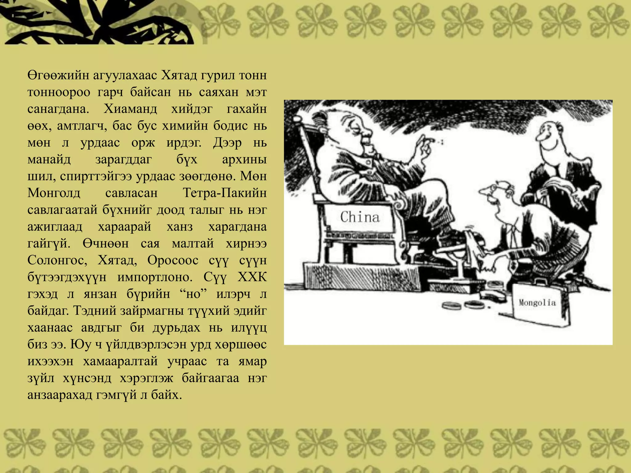 Өгөөжийн агуулахаас Хятад гурил тонн
тонноороо гарч байсан нь саяхан мэт
санагдана. Хиаманд хийдэг гахайн
өөх, амтлагч, бас бус химийн бодис нь
мөн л урдаас орж ирдэг. Дээр нь
манайд     зарагддаг    бүх     архины
шил, спирттэйгээ урдаас зөөгдөнө. Мөн
Монголд      савласан     Тетра-Пакийн
савлагаатай бүхнийг доод талыг нь нэг
ажиглаад хараарай ханз харагдана
гайгүй. Өчнөөн сая малтай хирнээ
Солонгос, Хятад, Оросоос сүү сүүн
бүтээгдэхүүн импортлоно. Сүү ХХК
гэхэд л янзан бүрийн “но” илэрч л
байдаг. Тэдний зайрмагны түүхий эдийг
хаанаас авдгыг би дурьдах нь илүүц
биз ээ. Юу ч үйлдвэрлэсэн урд хөршөөс
ихээхэн хамааралтай учраас та ямар
зүйл хүнсэнд хэрэглэж байгаагаа нэг
анзаарахад гэмгүй л байх.
 