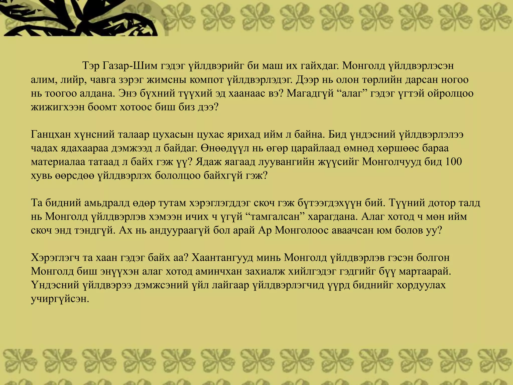 Тэр Газар-Шим гэдэг үйлдвэрийг би маш их гайхдаг. Монголд үйлдвэрлэсэн
алим, лийр, чавга зэрэг жимсны компот үйлдвэрлэдэг. Дээр нь олон төрлийн дарсан ногоо
нь тоогоо алдана. Энэ бүхний түүхий эд хаанаас вэ? Магадгүй “алаг” гэдэг үгтэй ойролцоо
жижигхээн боомт хотоос биш биз дээ?

Ганцхан хүнсний талаар цухасын цухас ярихад ийм л байна. Бид үндэсний үйлдвэрлэлээ
чадах ядахаараа дэмжээд л байдаг. Өнөөдүүл нь өгөр царайлаад өмнөд хөршөөс бараа
материалаа татаад л байх гэж үү? Ядаж яагаад луувангийн жүүсийг Монголчууд бид 100
хувь өөрсдөө үйлдвэрлэх бололцоо байхгүй гэж?

Та бидний амьдралд өдөр тутам хэрэглэгддэг скоч гэж бүтээгдэхүүн бий. Түүний дотор талд
нь Монголд үйлдвэрлэв хэмээн ичих ч үгүй “тамгалсан” харагдана. Алаг хотод ч мөн ийм
скоч энд тэндгүй. Ах нь андуураагүй бол арай Ар Монголоос аваачсан юм болов уу?

Хэрэглэгч та хаан гэдэг байх аа? Хаантангууд минь Монголд үйлдвэрлэв гэсэн болгон
Монголд биш энүүхэн алаг хотод аминчхан захиалж хийлгэдэг гэдгийг бүү мартаарай.
Үндэсний үйлдвэрээ дэмжсэний үйл лайгаар үйлдвэрлэгчид үүрд биднийг хордуулах
учиргүйсэн.
 