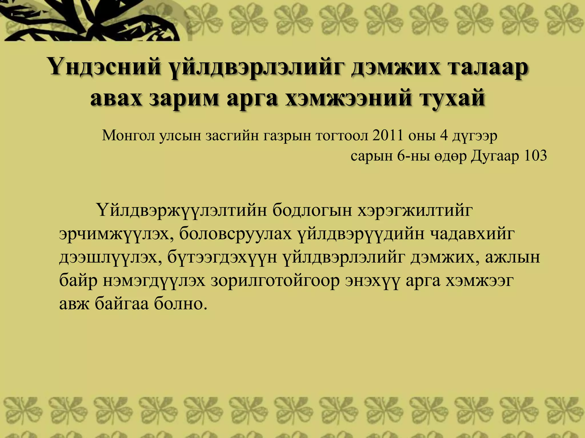 Үндэсний үйлдвэрлэлийг дэмжих талаар
   авах зарим арга хэмжээний тухай
    Монгол улсын засгийн газрын тогтоол 2011 оны 4 дүгээр
                                     сарын 6-ны өдөр Дугаар 103


    Үйлдвэржүүлэлтийн бодлогын хэрэгжилтийг
эрчимжүүлэх, боловсруулах үйлдвэрүүдийн чадавхийг
дээшлүүлэх, бүтээгдэхүүн үйлдвэрлэлийг дэмжих, ажлын
байр нэмэгдүүлэх зорилготойгоор энэхүү арга хэмжээг
авж байгаа болно.
 