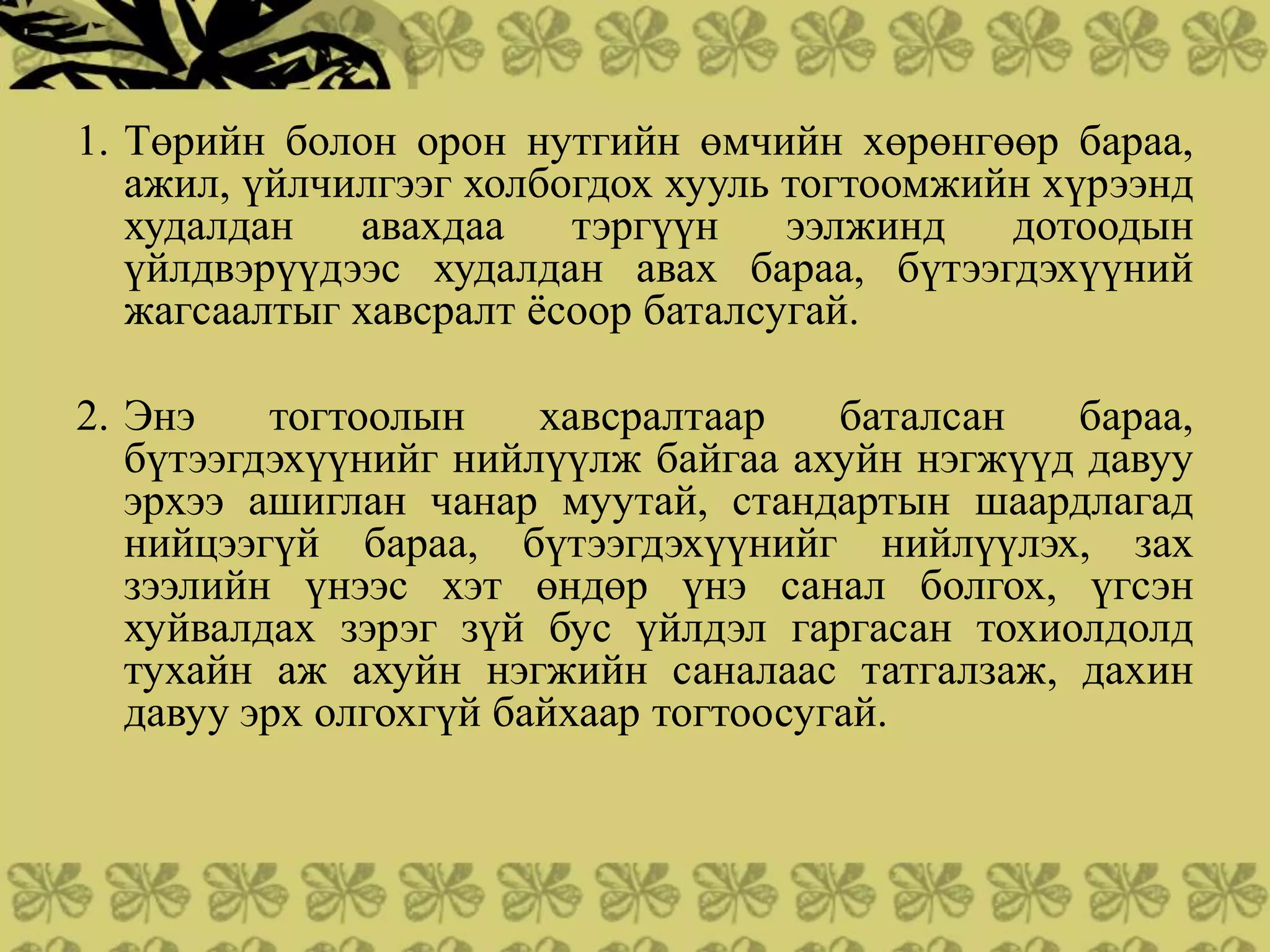 1. Төрийн болон орон нутгийн өмчийн хөрөнгөөр бараа,
   ажил, үйлчилгээг холбогдох хууль тогтоомжийн хүрээнд
   худалдан   авахдаа    тэргүүн    ээлжинд   дотоодын
   үйлдвэрүүдээс худалдан авах бараа, бүтээгдэхүүний
   жагсаалтыг хавсралт ѐсоор баталсугай.

2. Энэ    тогтоолын     хавсралтаар    баталсан бараа,
   бүтээгдэхүүнийг нийлүүлж байгаа ахуйн нэгжүүд давуу
   эрхээ ашиглан чанар муутай, стандартын шаардлагад
   нийцээгүй бараа, бүтээгдэхүүнийг нийлүүлэх, зах
   зээлийн үнээс хэт өндөр үнэ санал болгох, үгсэн
   хуйвалдах зэрэг зүй бус үйлдэл гаргасан тохиолдолд
   тухайн аж ахуйн нэгжийн саналаас татгалзаж, дахин
   давуу эрх олгохгүй байхаар тогтоосугай.
 
