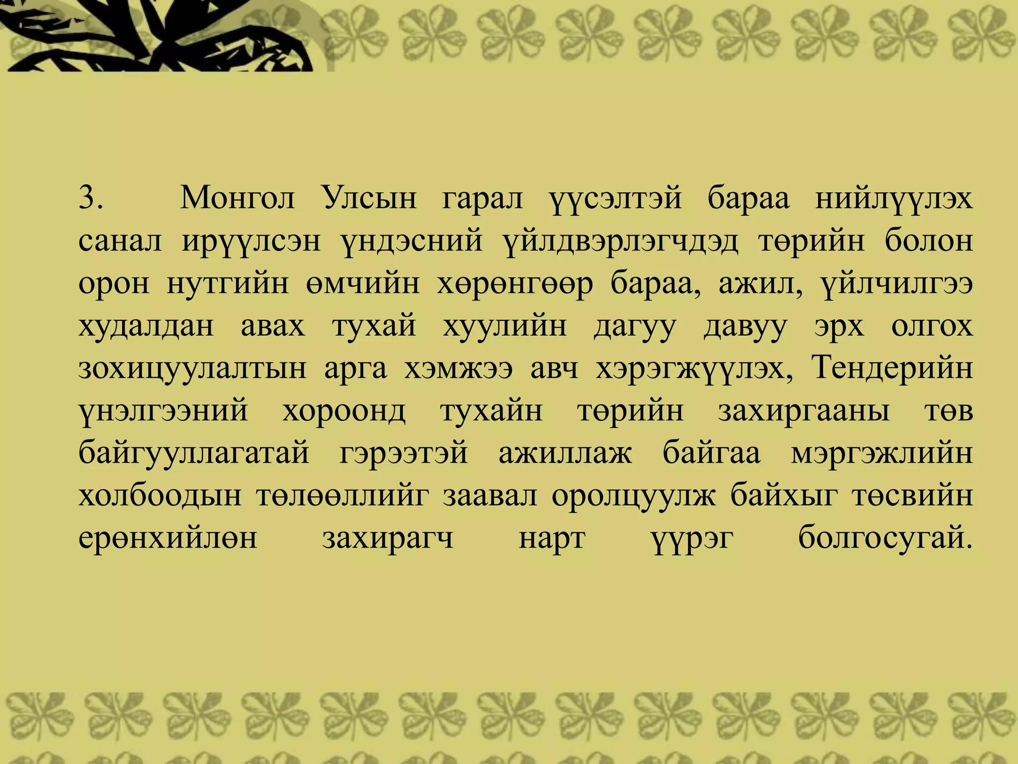 3.    Монгол Улсын гарал үүсэлтэй бараа нийлүүлэх
санал ирүүлсэн үндэсний үйлдвэрлэгчдэд төрийн болон
орон нутгийн өмчийн хөрөнгөөр бараа, ажил, үйлчилгээ
худалдан авах тухай хуулийн дагуу давуу эрх олгох
зохицуулалтын арга хэмжээ авч хэрэгжүүлэх, Тендерийн
үнэлгээний хороонд тухайн төрийн захиргааны төв
байгууллагатай гэрээтэй ажиллаж байгаа мэргэжлийн
холбоодын төлөөллийг заавал оролцуулж байхыг төсвийн
ерөнхийлөн    захирагч    нарт    үүрэг   болгосугай.
 