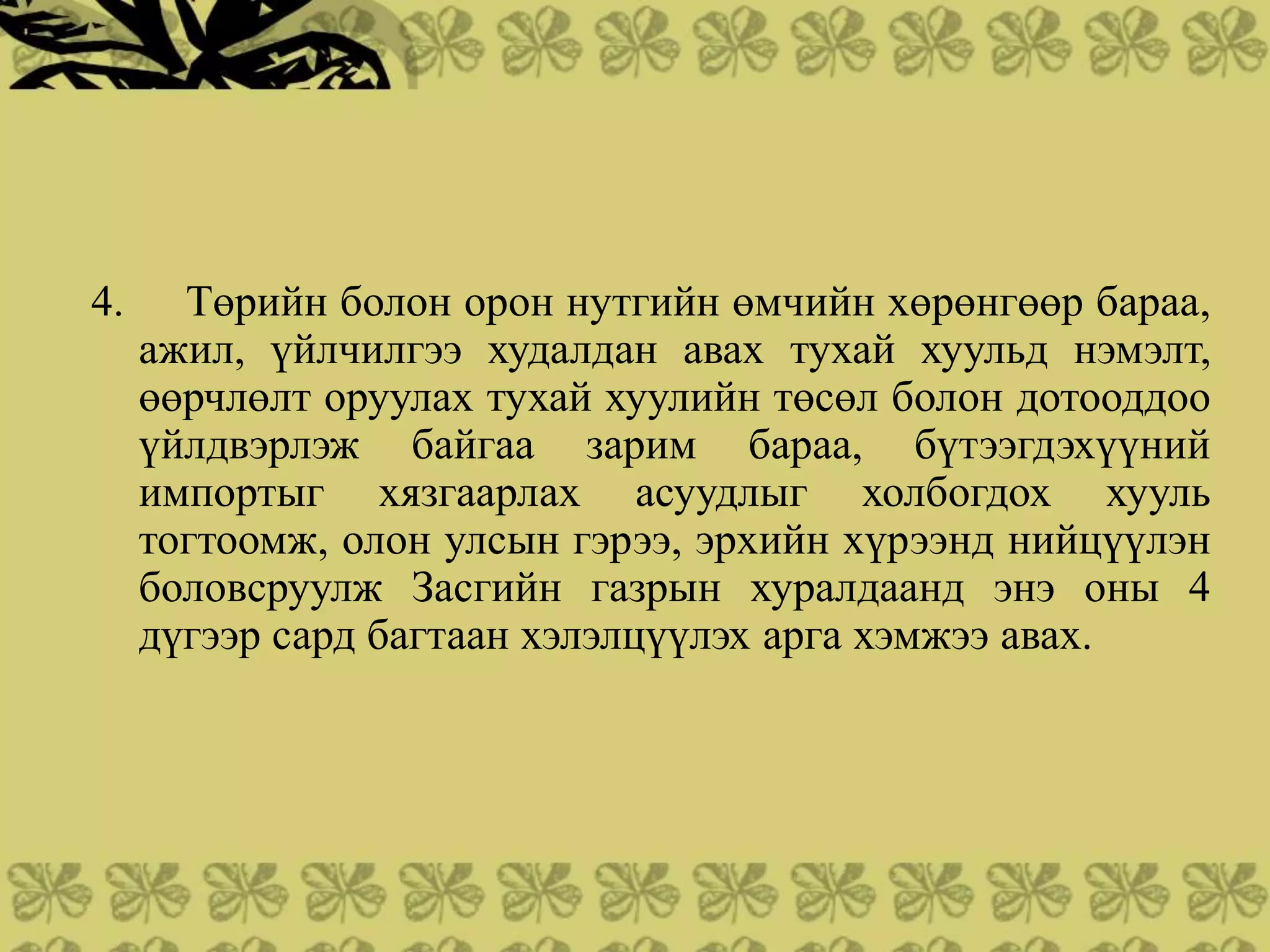 4.     Төрийн болон орон нутгийн өмчийн хөрөнгөөр бараа,
     ажил, үйлчилгээ худалдан авах тухай хуульд нэмэлт,
     өөрчлөлт оруулах тухай хуулийн төсөл болон дотооддоо
     үйлдвэрлэж байгаа зарим бараа, бүтээгдэхүүний
     импортыг хязгаарлах асуудлыг холбогдох хууль
     тогтоомж, олон улсын гэрээ, эрхийн хүрээнд нийцүүлэн
     боловсруулж Засгийн газрын хуралдаанд энэ оны 4
     дүгээр сард багтаан хэлэлцүүлэх арга хэмжээ авах.
 