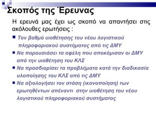 Σκοπός της Έρευνας
 Η ερευνά μας έχει ως σκοπό να απαντήσει στις
 ακόλουθες ερωτήσεις :
  Τον βαθμό υιοθέτησης του νέου λογιστικού
    πληροφοριακού συστήματος από τις ΔΜΥ
  Να παρουσιάσει τα οφέλη που αποκόμισαν οι ΔΜΥ

   από την υιοθέτηση του ΚΛΣ
  Να προσδιορίσει τα προβλήματα κατά την διαδικασία

   υλοποίησης του ΚΛΣ από τις ΔΜΥ
  Να αξιολογήσει τον στάση (ικανοποίηση) των

   ερωτηθέντων απέναντι στην υιοθέτηση του νέου
   λογιστικού πληροφοριακού συστήματος
 