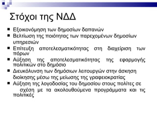 Στόχοι της ΝΔΔ
   Εξοικονόμηση των δημοσίων δαπανών
   Βελτίωση της ποιότητας των παρεχομένων δημοσίων
    υπηρεσιών
   Επίτευξη αποτελεσματικότητας στη διαχείριση των
    πόρων
   Αύξηση της αποτελεσματικότητας της εφαρμογής
    πολιτικών στο δημόσιο
   Διευκόλυνση των δημόσιων λειτουργών στην άσκηση
    διοίκησης μέσω της μείωσης της γραφειοκρατίας
   Αύξηση της λογοδοσίας του δημοσίου στους πολίτες σε
       σχέση με τα ακολουθούμενα προγράμματα και τις
    πολιτικές
 