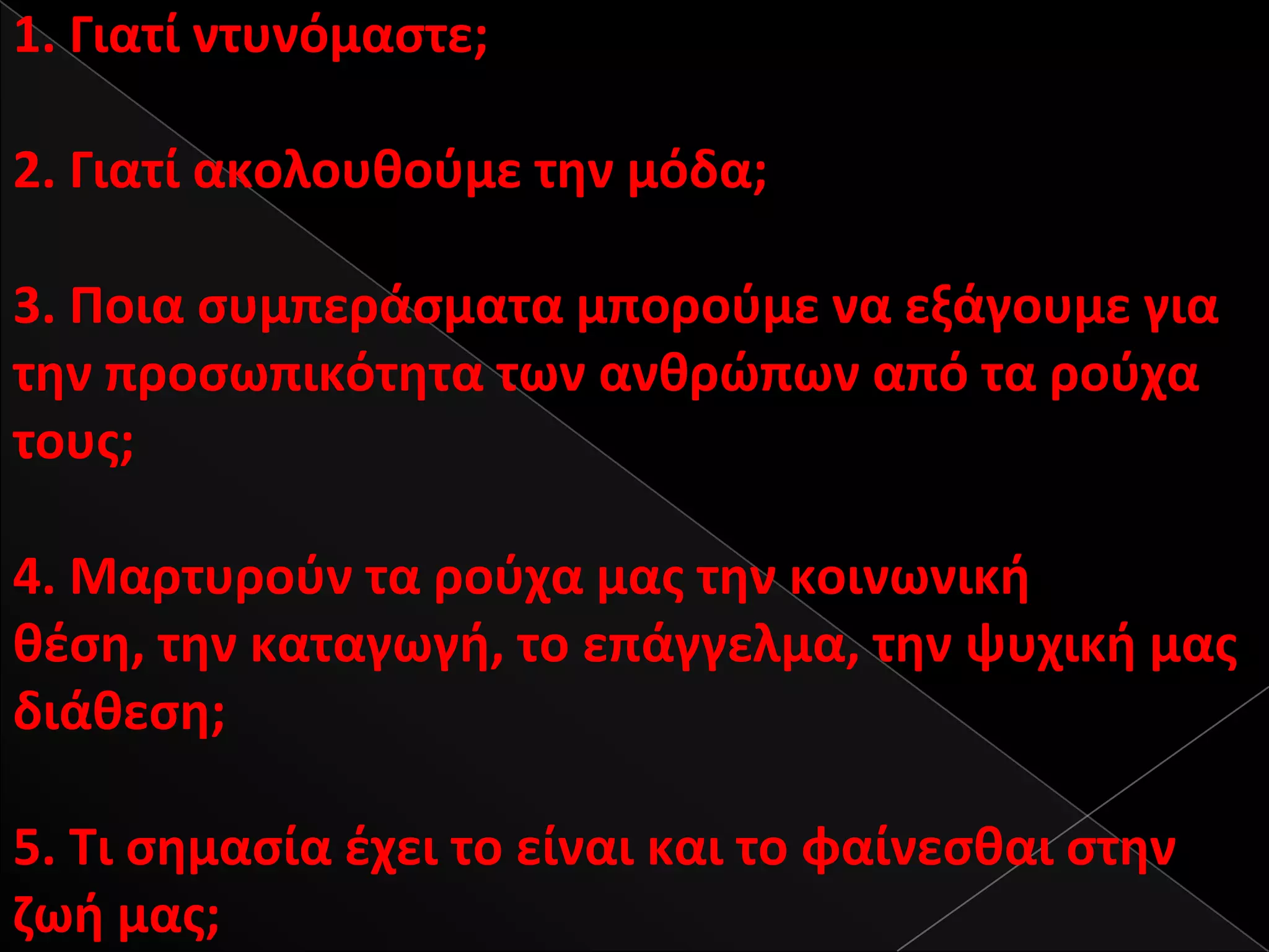 1. Γιατί ντυνόμαςτε;

2. Γιατί ακολουκοφμε τθν μόδα;

3. Ροια ςυμπεράςματα μποροφμε να εξάγουμε για
τθν προςωπικότθτα των ανκρϊπων από τα ροφχα
τουσ;

4. Μαρτυροφν τα ροφχα μασ τθν κοινωνικι
κζςθ, τθν καταγωγι, το επάγγελμα, τθν ψυχικι μασ
διάκεςθ;

5. Τι ςθμαςία ζχει το είναι και το φαίνεςκαι ςτθν
ηωι μασ;
 