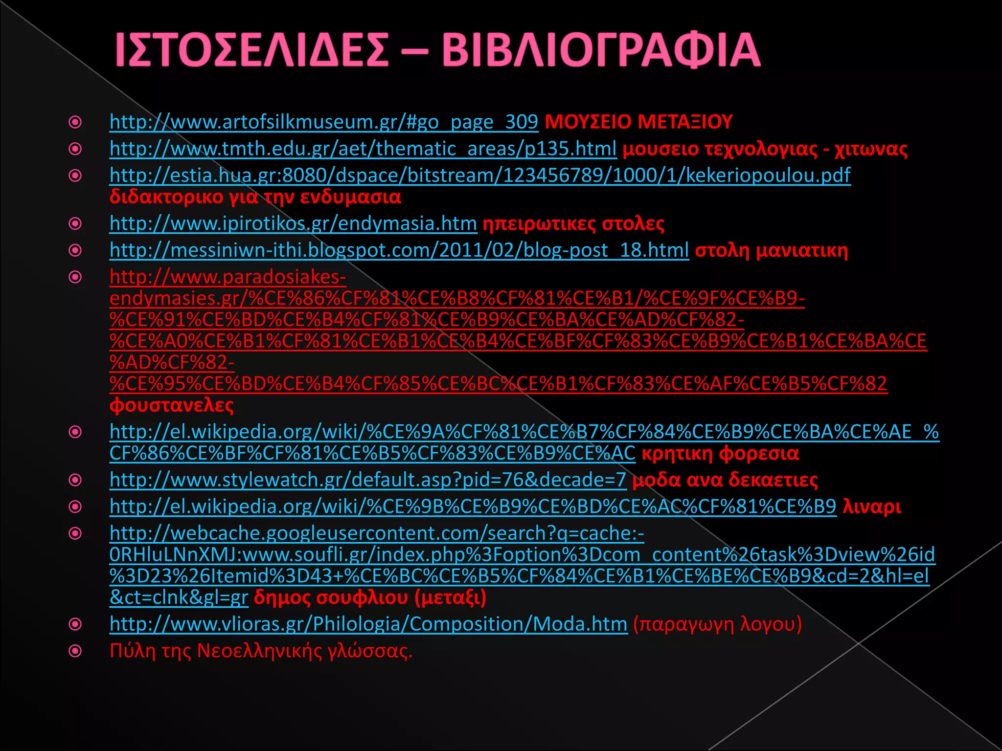    http://www.artofsilkmuseum.gr/#go_page_309 ΜΟΥΣΕΙΟ ΜΕΤΑΞΙΟΥ
   http://www.tmth.edu.gr/aet/thematic_areas/p135.html μουςειο τεχνολογιασ - χιτωνασ
   http://estia.hua.gr:8080/dspace/bitstream/123456789/1000/1/kekeriopoulou.pdf
    διδακτορικο για τθν ενδυμαςια
   http://www.ipirotikos.gr/endymasia.htm θπειρωτικεσ ςτολεσ
   http://messiniwn-ithi.blogspot.com/2011/02/blog-post_18.html ςτολθ μανιατικθ
   http://www.paradosiakes-
    endymasies.gr/%CE%86%CF%81%CE%B8%CF%81%CE%B1/%CE%9F%CE%B9-
    %CE%91%CE%BD%CE%B4%CF%81%CE%B9%CE%BA%CE%AD%CF%82-
    %CE%A0%CE%B1%CF%81%CE%B1%CE%B4%CE%BF%CF%83%CE%B9%CE%B1%CE%BA%CE
    %AD%CF%82-
    %CE%95%CE%BD%CE%B4%CF%85%CE%BC%CE%B1%CF%83%CE%AF%CE%B5%CF%82
    φουςτανελεσ
   http://el.wikipedia.org/wiki/%CE%9A%CF%81%CE%B7%CF%84%CE%B9%CE%BA%CE%AE_%
    CF%86%CE%BF%CF%81%CE%B5%CF%83%CE%B9%CE%AC κρθτικθ φορεςια
   http://www.stylewatch.gr/default.asp?pid=76&decade=7 μοδα ανα δεκαετιεσ
   http://el.wikipedia.org/wiki/%CE%9B%CE%B9%CE%BD%CE%AC%CF%81%CE%B9 λιναρι
   http://webcache.googleusercontent.com/search?q=cache:-
    0RHluLNnXMJ:www.soufli.gr/index.php%3Foption%3Dcom_content%26task%3Dview%26id
    %3D23%26Itemid%3D43+%CE%BC%CE%B5%CF%84%CE%B1%CE%BE%CE%B9&cd=2&hl=el
    &ct=clnk&gl=gr δθμοσ ςουφλιου (μεταξι)
   http://www.vlioras.gr/Philologia/Composition/Moda.htm (παραγωγθ λογου)
   Πφλθ τθσ Νεοελλθνικισ γλϊςςασ.
 