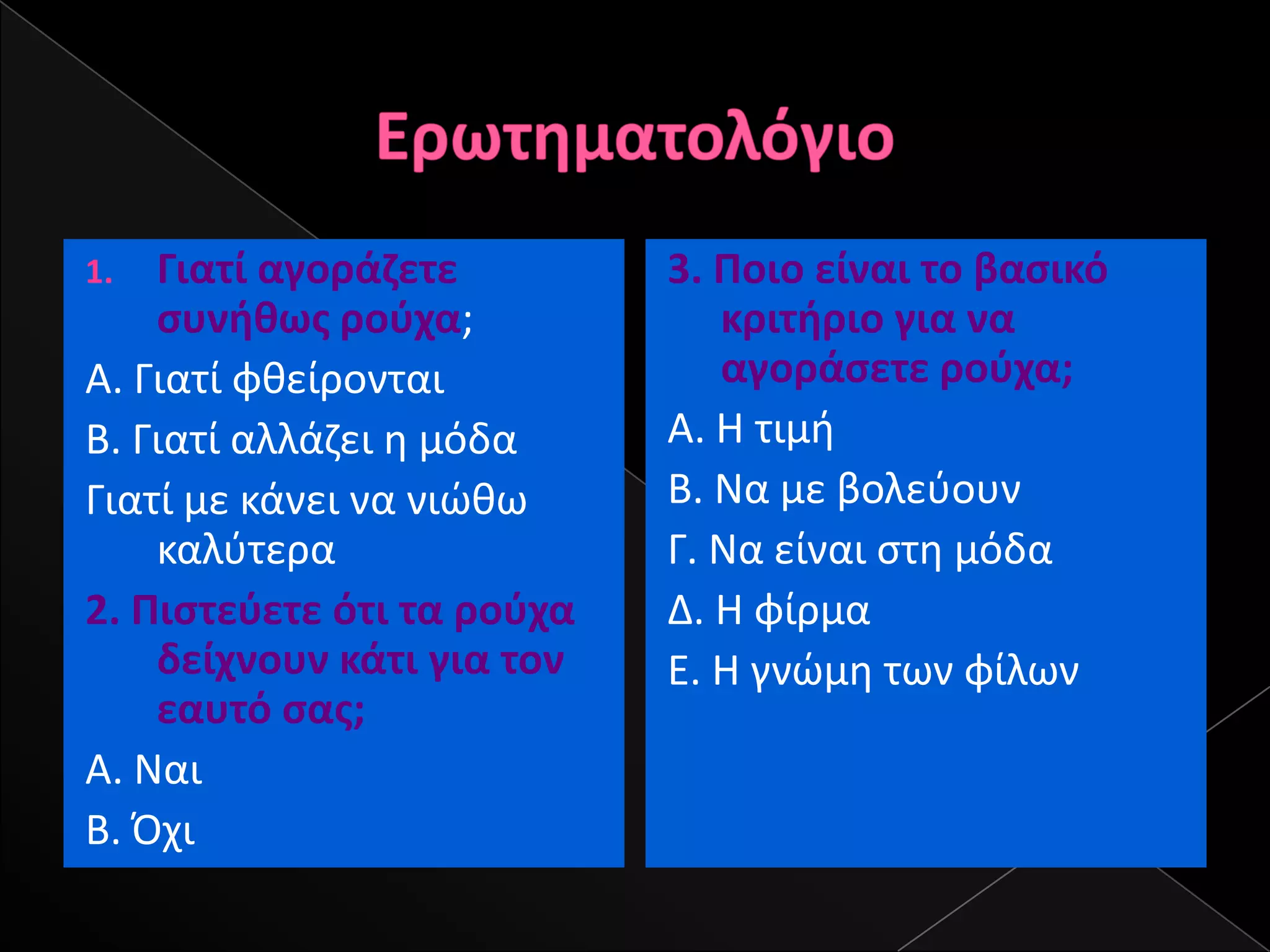 1.  Γιατί αγοράηετε         3. Ροιο είναι το βαςικό
    ςυνικωσ ροφχα;             κριτιριο για να
Α. Γιατί φκείρονται            αγοράςετε ροφχα;
Β. Γιατί αλλάηει θ μόδα     Α. Η τιμι
Γιατί με κάνει να νιϊκω     Β. Να με βολεφουν
    καλφτερα                Γ. Να είναι ςτθ μόδα
2. Ριςτεφετε ότι τα ροφχα   Δ. Η φίρμα
    δείχνουν κάτι για τον   Ε. Η γνϊμθ των φίλων
    εαυτό ςασ;
Α. Ναι
Β. Όχι
 