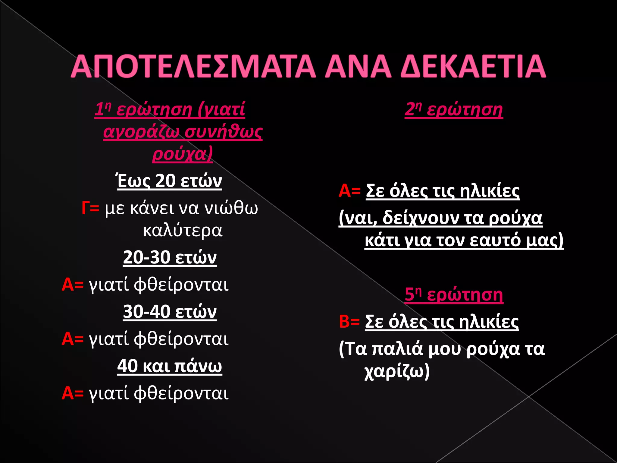 1θ ερώτθςθ (γιατί           2θ ερώτθςθ
     αγοράηω ςυνικωσ
           ροφχα)
       Έωσ 20 ετϊν       Α= Σε όλεσ τισ θλικίεσ
  Γ= με κάνει να νιϊκω   (ναι, δείχνουν τα ροφχα
          καλφτερα          κάτι για τον εαυτό μασ)
        20-30 ετϊν
Α= γιατί φκείρονται              5θ ερϊτθςθ
        30-40 ετϊν       Β= Σε όλεσ τισ θλικίεσ
Α= γιατί φκείρονται      (Τα παλιά μου ροφχα τα
       40 και πάνω          χαρίηω)
Α= γιατί φκείρονται
 