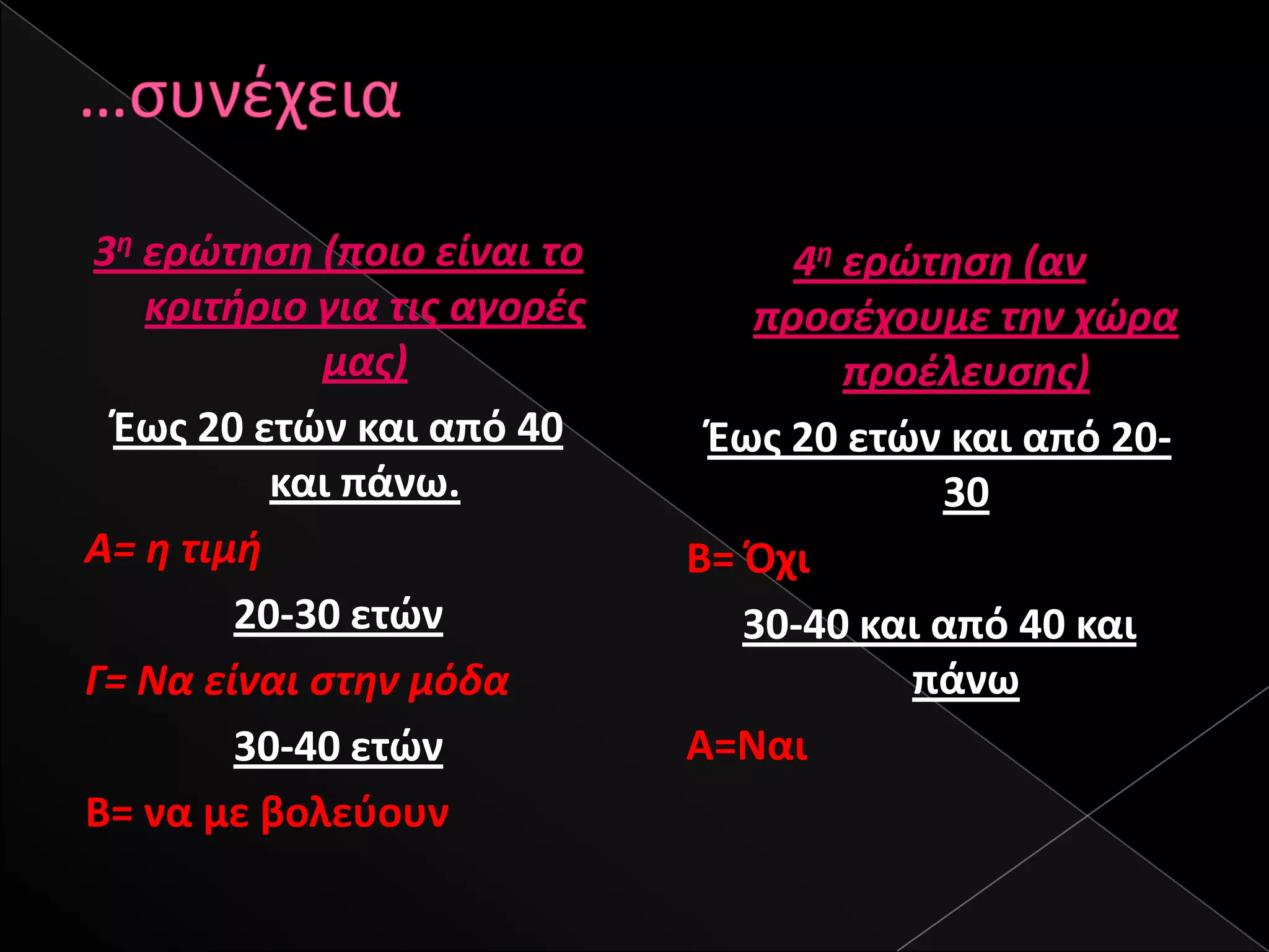 3θ ερώτθςθ (ποιο είναι το         4θ ερώτθςθ (αν
   κριτιριο για τισ αγορζσ      προςζχουμε τθν χώρα
             μασ)                    προζλευςθσ)
 Έωσ 20 ετϊν και από 40       Έωσ 20 ετϊν και από 20-
          και πάνω.                       30
Α= θ τιμι                    Β= Πχι
        20-30 ετϊν              30-40 και από 40 και
Γ= Να είναι ςτθν μόδα                   πάνω
        30-40 ετϊν           Α=Ναι
Β= να με βολεφουν
 