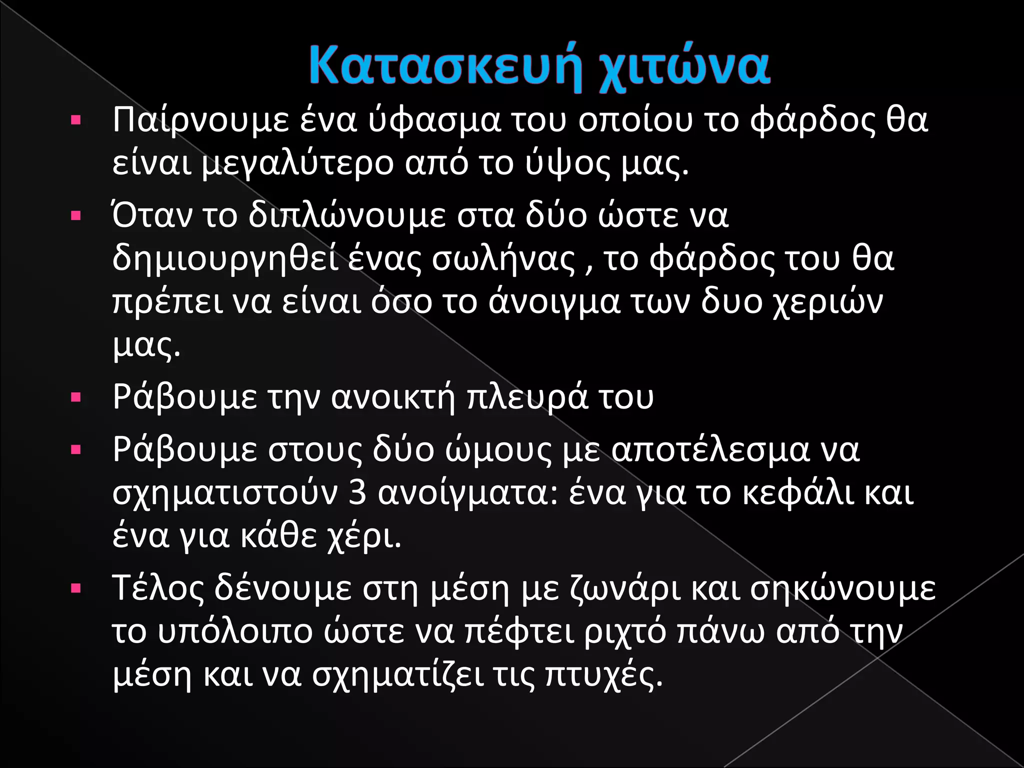    Παίρνουμε ζνα φφαςμα του οποίου το φάρδοσ κα
    είναι μεγαλφτερο από το φψοσ μασ.
   Όταν το διπλϊνουμε ςτα δφο ϊςτε να
    δθμιουργθκεί ζνασ ςωλινασ , το φάρδοσ του κα
    πρζπει να είναι όςο το άνοιγμα των δυο χεριϊν
    μασ.
   Ράβουμε τθν ανοικτι πλευρά του
   Ράβουμε ςτουσ δφο ϊμουσ με αποτζλεςμα να
    ςχθματιςτοφν 3 ανοίγματα: ζνα για το κεφάλι και
    ζνα για κάκε χζρι.
   Σζλοσ δζνουμε ςτθ μζςθ με ηωνάρι και ςθκϊνουμε
    το υπόλοιπο ϊςτε να πζφτει ριχτό πάνω από τθν
    μζςθ και να ςχθματίηει τισ πτυχζσ.
 