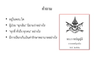 คาถาม
•   อยูในพรบ.ใด
         ่
•   ผู้ป่วย “ฉุกเฉิน” นิยามว่าอย่างไร
•   “ทุกที่ ทัวถึง ทุกคน” อย่างไร
              ่
•   มีการเรี ยกเก็บเงินค่ารักษาพยาบาลอย่างไร
 