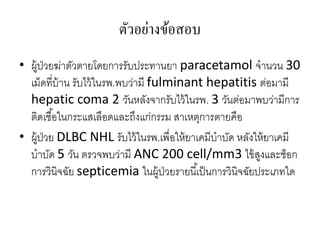 ตัวอย่างข้อสอบ
• ผู้ป่วยฆ่าตัวตายโดยการรับประทานยา paracetamol จานวน 30
  เม็ดที่บ้าน รับไว้ ในรพ.พบว่ามี fulminant hepatitis ต่อมามี
  hepatic coma 2 วันหลังจากรับไว้ ในรพ. 3 วันต่อมาพบว่ามีการ
  ติดเชื ้อในกระแสเลือดและถึงแก่กรรม สาเหตุการตายคือ
• ผู้ป่วย DLBC NHL รับไว้ ในรพ.เพื่อให้ ยาเคมีบาบัด หลังให้ ยาเคมี
  บาบัด 5 วัน ตรวจพบว่ามี ANC 200 cell/mm3 ไข้ สงและช็อก  ู
  การวินิจฉัย septicemia ในผู้ป่วยรายนี ้เป็ นการวินิจฉัยประเภทใด
 