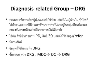 Diagnosis-related Group – DRG
• ระบบการจัดกลุมโรคผู้ป่วยและค่าใช้ จ่าย ผสมกันในผู้ป่วยใน จัดโรคที่
                    ่
  ใช้ ลกษณะทางคลินิกและทรัพยากรเท่ากันมาอยูในกลุมเดียวกัน และ
         ั                                        ่   ่
  ตกลงกันล่วงหน้ าแต่ละปี ว่าจะจ่ายเงินให้ เท่าไร
• ใช้ กบ สิทธิข้าราชการ IPD, สิทธิ 30 บาทค่าใช้ จายสูง/refer
       ั                                            ่
• นิยามศัพท์
• ข้ อมูลที่ใช้ ในการทา DRG
• ขันตอนการหา DRG : MDC DC  DRG
     ้
 