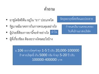 คาถาม
•   ยาซูโดอิฟริ ดีน อยูใน “ยา” ประเภทใด วัตถุออกฤทธิ์ตอจิตและประสาท
                            ่                           ่
•   รัฐบาลมีมาตรการในการควบคุมอย่างไร         กาหนดปริมาณครอบครอง
•   ผู้ป่วยที่ต้องการยานี ้จะทาอย่างไร ทาใจ     ริ บคืนร้ านยาส่งบริษัท

•   ผู้ที่เกี่ยวข้ อง ต้ องระวางโทษอะไรบ้ าง

        ม.106 ระวางโทษจาคุก 1-5 ปี ปรับ 20,000-100000
           ถ้ าสารบริ สทธิ์ เกิน 5000 กรัม จาคุก 5-20 ปี ปรับ
                       ุ
                         100000-400000 บาท
 
