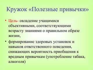 Кружок «Полезные привычки»
• Цель- овладение учащимися
  объективными, соответствующими
  возрасту знаниями о правильном образе
  жизни,
• формирование здоровых установок и
  навыков ответственного поведения,
  снижающих вероятность приобщения к
  вредным привычкам (употребление табака,
  алкоголя)
 