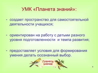 УМК «Планета знаний»:

- создает пространство для самостоятельной
  деятельности учащихся;

- ориентирован на работу с детьми разного
  уровня подготовленности и темпа развития;

- предоставляет условия для формирования
  умения делать осознанный выбор.

                                              8
 