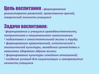 Цель воспитания – формирование
разносторонне развитой, нравственно-зрелой,
творческой личности учащихся


Задачи воспитания:
• формирование  у учащихся гражданственности,
патриотизма и национального самосознания;
• подготовка к самостоятельной жизни и труду;
• формирование нравственной, эстетической и
экологической культуры, овладение ценностями и
навыками здорового образа жизни;
• формирование культуры семейных отношений;
• создание условий для социализации и саморазвития
личности учащихся.
 
