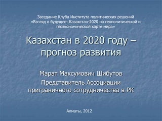 Заседание Клуба Института политических решений
 «Взгляд в будущее: Казахстан-2020 на геополитической и
              геоэкономической карте мира»


Казахстан в 2020 году –
   прогноз развития

   Марат Максумович Шибутов
    Представитель Ассоциации
приграничного сотрудничества в РК


                  Алматы, 2012
 