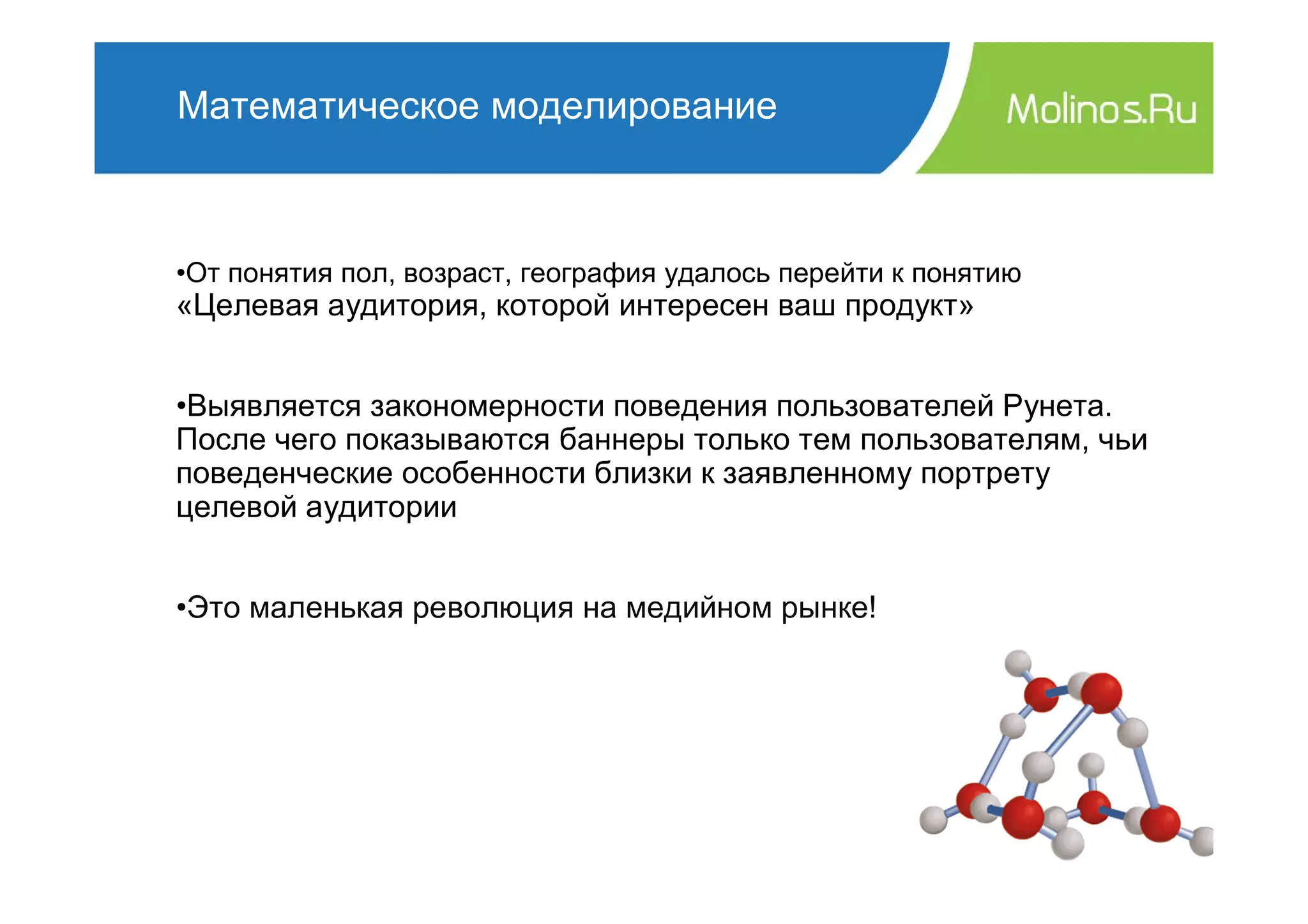 Математическое моделирование



•От понятия пол, возраст, география удалось перейти к понятию
«Целевая аудитория, которой интересен ваш продукт»


•Выявляется закономерности поведения пользователей Рунета.
После чего показываются баннеры только тем пользователям, чьи
поведенческие особенности близки к заявленному портрету
целевой аудитории


•Это маленькая революция на медийном рынке!
 