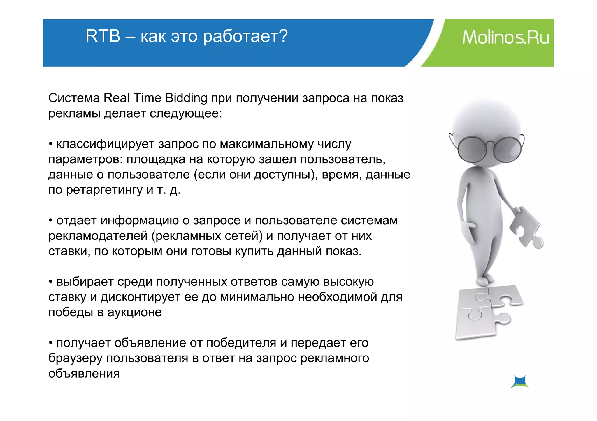 RTB – как это работает?


Система Real Time Bidding при получении запроса на показ
рекламы делает следующее:

• классифицирует запрос по максимальному числу
параметров: площадка на которую зашел пользователь,
данные о пользователе (если они доступны), время, данные
по ретаргетингу и т. д.

• отдает информацию о запросе и пользователе системам
рекламодателей (рекламных сетей) и получает от них
ставки, по которым они готовы купить данный показ.

• выбирает среди полученных ответов самую высокую
ставку и дисконтирует ее до минимально необходимой для
победы в аукционе

• получает объявление от победителя и передает его
браузеру пользователя в ответ на запрос рекламного
объявления
 