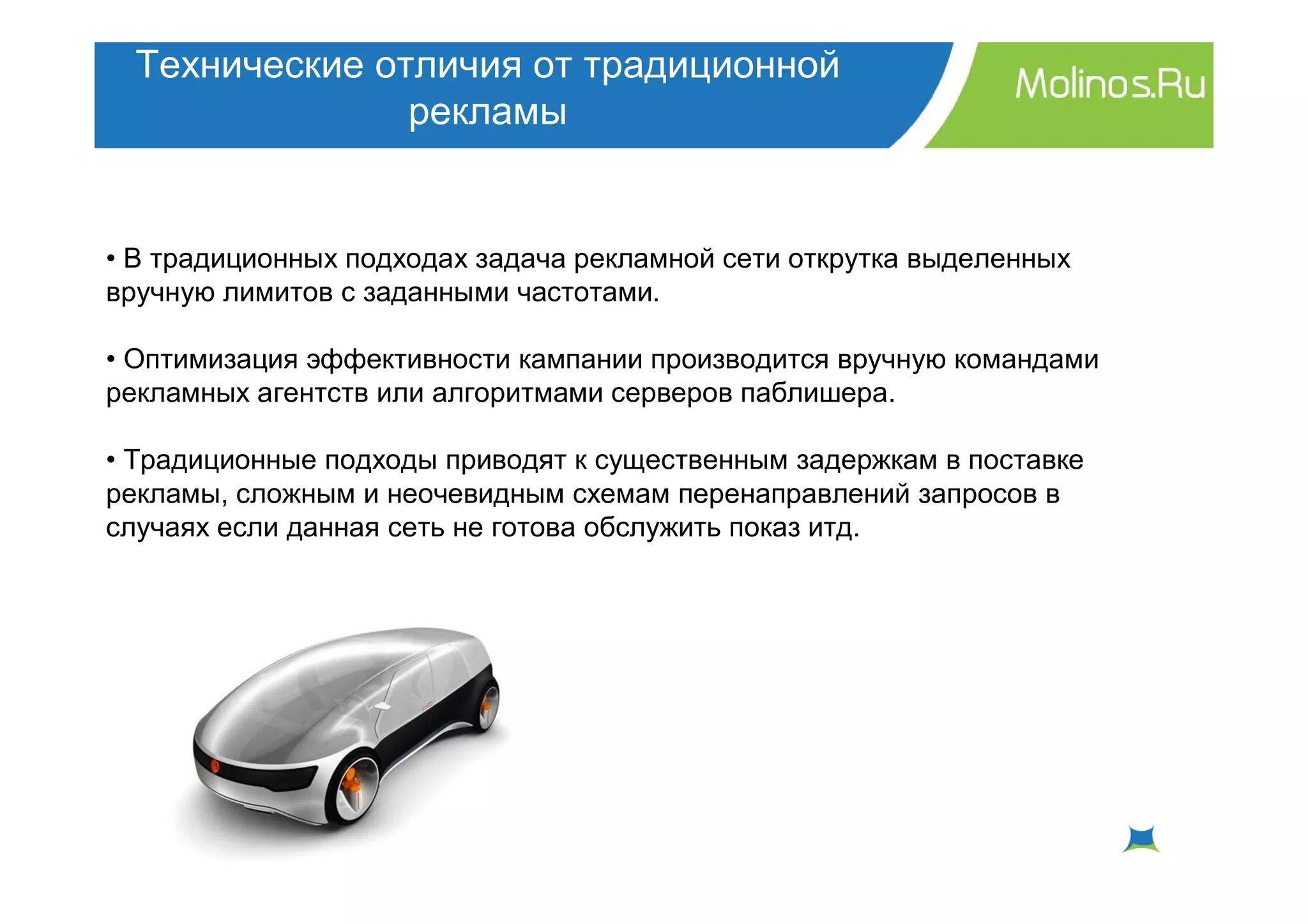 Технические отличия от традиционной
                рекламы


• В традиционных подходах задача рекламной сети открутка выделенных
вручную лимитов с заданными частотами.

• Оптимизация эффективности кампании производится вручную командами
рекламных агентств или алгоритмами серверов паблишера.

• Традиционные подходы приводят к существенным задержкам в поставке
рекламы, сложным и неочевидным схемам перенаправлений запросов в
случаях если данная сеть не готова обслужить показ итд.
 