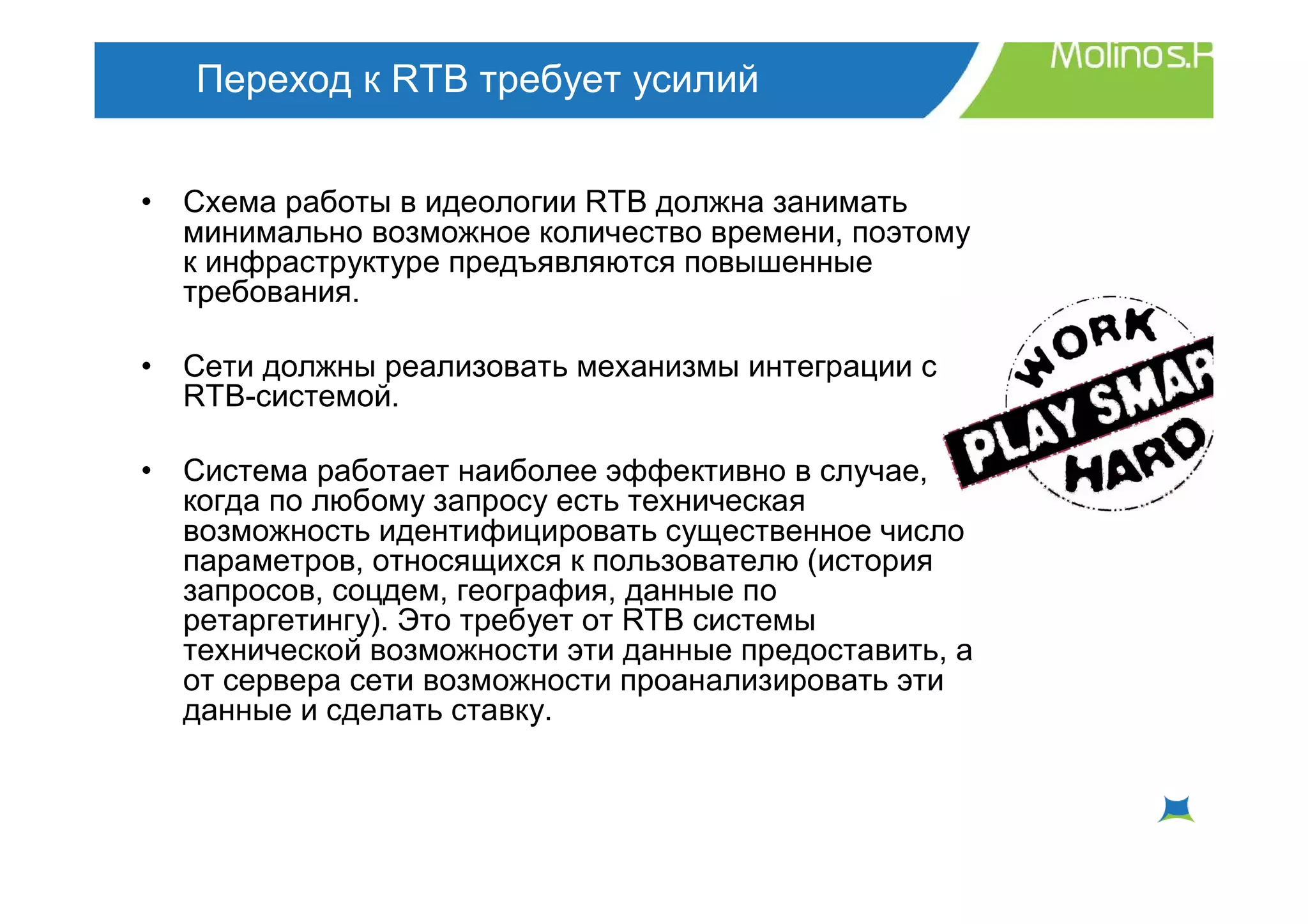Переход к RTB требует усилий


•   Схема работы в идеологии RTB должна занимать
    минимально возможное количество времени, поэтому
    к инфраструктуре предъявляются повышенные
    требования.

•   Сети должны реализовать механизмы интеграции с
    RTB-системой.

•   Система работает наиболее эффективно в случае,
    когда по любому запросу есть техническая
    возможность идентифицировать существенное число
    параметров, относящихся к пользователю (история
    запросов, соцдем, география, данные по
    ретаргетингу). Это требует от RTB системы
    технической возможности эти данные предоставить, а
    от сервера сети возможности проанализировать эти
    данные и сделать ставку.
 