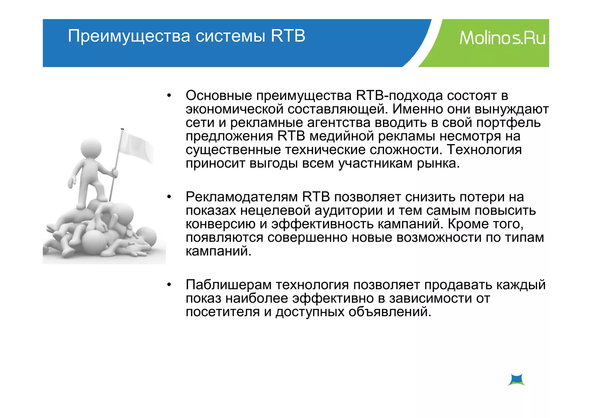 Преимущества системы RTB


         •   Основные преимущества RTB-подхода состоят в
             экономической составляющей. Именно они вынуждают
             сети и рекламные агентства вводить в свой портфель
             предложения RTB медийной рекламы несмотря на
             существенные технические сложности. Технология
             приносит выгоды всем участникам рынка.

         •   Рекламодателям RTB позволяет снизить потери на
             показах нецелевой аудитории и тем самым повысить
             конверсию и эффективность кампаний. Кроме того,
             появляются совершенно новые возможности по типам
             кампаний.

         •   Паблишерам технология позволяет продавать каждый
             показ наиболее эффективно в зависимости от
             посетителя и доступных объявлений.
 