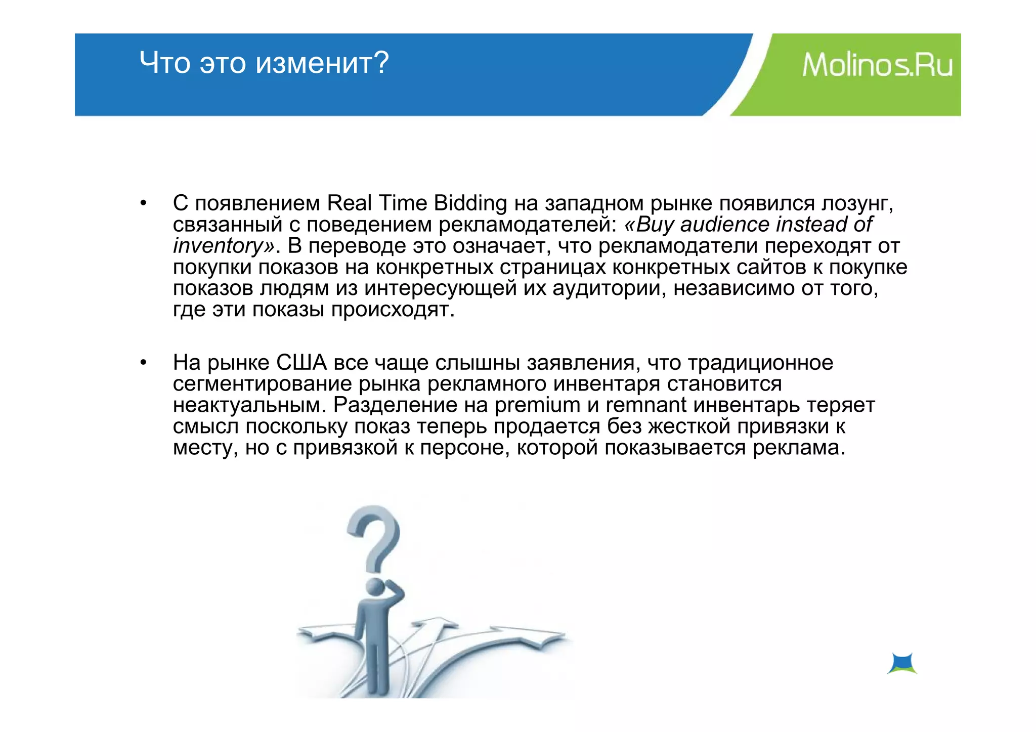 Что это изменит?



•   С появлением Real Time Bidding на западном рынке появился лозунг,
    связанный с поведением рекламодателей: «Buy audience instead of
    inventory». В переводе это означает, что рекламодатели переходят от
    покупки показов на конкретных страницах конкретных сайтов к покупке
    показов людям из интересующей их аудитории, независимо от того,
    где эти показы происходят.

•   На рынке США все чаще слышны заявления, что традиционное
    сегментирование рынка рекламного инвентаря становится
    неактуальным. Разделение на premium и remnant инвентарь теряет
    смысл поскольку показ теперь продается без жесткой привязки к
    месту, но с привязкой к персоне, которой показывается реклама.
 