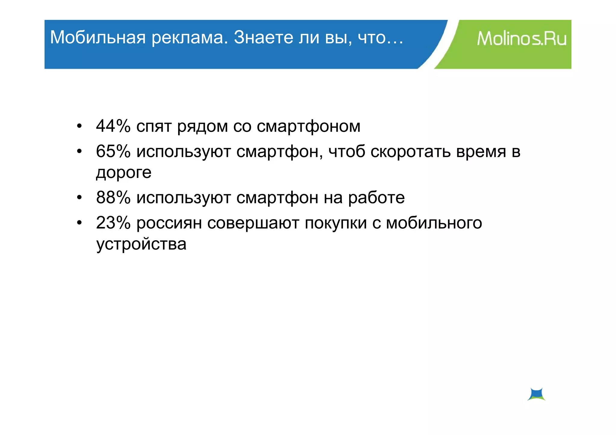 Мобильная реклама. Знаете ли вы, что…



  • 44% спят рядом со смартфоном
  • 65% используют смартфон, чтоб скоротать время в
    дороге
  • 88% используют смартфон на работе
  • 23% россиян совершают покупки с мобильного
    устройства
 