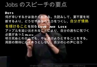 Jobs のスピーチの要点
Dots 　
何が幸いするかは後からわかる。先読みして、要不要を判
断するより、どうせやるなら全力をつくし、自分が情熱
を傾けることを知る Love and Los e 　
アップルを追い出されることにより、自分の過ちに気づく
必要があった Death 　
明日死ぬとわかっても、やり続けようとすることをする。
周囲の期待に応えようとしない。自分の心の声に従う




                                                                                          5
         All rights reserved 　　　 Bellnote 　 http://arieru.com/gcc 　　 coach@ bellnote.jp
 