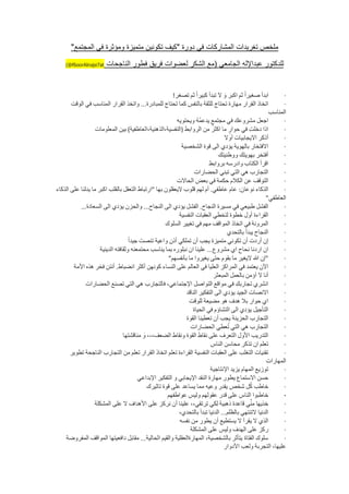 ‫ملخص تغريدات المشاركات في دورة "كيف تكونين متميزة ومؤثرة في المجتمع"‬

    ‫‪(@f6oorAlnaje7at‬‬     ‫للدكتور عبداإلله الجامعي (مع الشكر لعضوات فريق فطور الناجحات‬


                                                        ‫ابدأ صغيرا ثم اكبر و ال تبدأ كبيرا ثم تصغر!‬              ‫·‬
       ‫اتخاذ القرار مهارة تحتاج للثقة بالنفس كما تحتاج للمبادرة... واتخذ القرار المناسب في الوقت‬                 ‫·‬
                                                                                                           ‫المناسب‬
                                                          ‫اجعل مشروعك في مجتمع يدعمه ويحتويه‬
                                                                    ‫ُُ‬                                           ‫·‬
                   ‫اذا دخلت في حوار ما اكثر من الروابط (النفسية،الذهنية،العاطفية) بين المعلومات‬                  ‫·‬
                                                                                  ‫أذكر االيجابيات أوال‬           ‫·‬
                                                            ‫االفتخار بالهوية يؤدي الى قوة الشخصية‬                ‫·‬
                                                                              ‫أفتخر بهويتك ووطنيتك‬               ‫·‬
                                                                          ‫اقرأ الكتاب وادرسه بروابط‬              ‫·‬
                                                                  ‫التجارب هي التي تبني الحضارات‬                  ‫·‬
                                                          ‫التوقف عن الكالم حكمة في بعض الحاالت‬                   ‫·‬
‫الذكاء نوعان: عام عاطفي. أم لهم قلوب اليعقلون بها "ارتباط التعقل بالقلب اكبر ما يدلنا على الذكاء‬                 ‫·‬
                                                                                                          ‫العاطفي"‬
           ‫الفشل طبيعي في مسيرة النجاح. الفشل يؤدي الى النجاح... والحزن يؤدي الى السعادة...‬                      ‫·‬
                                                           ‫القراءة أول خطوة لتخطي العقبات النفسية‬                ‫·‬
                                                    ‫المرونة في اتخاذ المواقف مهم في تغيير السلوك‬                 ‫·‬
                                                                                   ‫النجاح يبدأ بالتحدي‬           ‫·‬
                                    ‫إن أردت أن تكوني متميزة يجب أن تملكي أذن واعية تنصت جيدا‬                     ‫·‬
                     ‫ان اردنا نحاح اي مشروع... علينا ان نبلوره بما يناسب محتمعنه وثقافته الدينية‬                 ‫·‬
                                                      ‫"إن هللا اليغير ما بقوم حتى يغيروا ما بأنفسهم"‬             ‫·‬
        ‫اآلن يعتمد في المراكز العليا في العالم على النساء كونهن أكثر انضباط. أنتن فخر هذه األمة‬                  ‫·‬
                                                                            ‫أنا ال آؤمن بالعمل المبعثر‬           ‫·‬
              ‫انشري تجاربك في مواقع التواصل اإلجتماعي، فالتجارب هي التي تصنع الحضارات‬                            ‫·‬
                                                              ‫االنصات الجيد يؤدي الى التفكير الناقد‬              ‫·‬
                                                               ‫اي حوار بال هدف هو مضيعة للوقت‬                    ‫·‬
                                                                 ‫التأجيل يؤدي الى التشاؤم في الحياة‬              ‫·‬
                                                              ‫التجارب الحزينة يجب أن تعطينا القوة‬                ‫·‬
                                                                ‫عطي الحضارات‬        ‫التجارب هي التي تُ‬           ‫·‬
                                 ‫التدريب األول التعرف على نقاط القوة ونقاط الضعف،،، و مناقشتها‬                   ‫·‬
                                                                           ‫تعلم ان تذكر محاسن الناس‬              ‫·‬
       ‫تقنيات التغلب على العقبات النفسية القراءة تعلم اتخاذ القرار تعلم من التجارب الناجحة تطوير‬                 ‫·‬
                                                                                                          ‫المهارات‬
                                                                           ‫توزيع المهام يزيد اإلنتاجية‬           ‫·‬
                                        ‫حسن االستماع يطور مهارة النقد اإليجابي و التفكير اإلبداعي‬                ‫·‬
                                            ‫خاطب كل شخص يقدر وعيه مما يساعد على قوة تاثيرك‬     ‫ُ‬                 ‫·‬
                                                     ‫خاطبوا الناس على قدر عقولهم وليس عواطفهم‬                    ‫·‬
                   ‫ي قاعدة ذهبية لكي ترتقي،، علينا أن نركز على األهداف ال على المشكلة‬            ‫خذيها منِّ‬      ‫·‬
                                                           ‫الدنيا التنتهي بالظلم... الدنيا تبدأ بالتحدي،‬         ‫·‬
                                                           ‫الذي ال يقرأ ال يستطيع أن يطور من نفسه‬                ‫·‬
                                                                ‫ركز على الهدف وليس على المشكلة‬                   ‫·‬
    ‫سلوك الفتاة يتأثر بالشخصية، المهارةالعقلية والقيم الحالية... مقابل دافعيتها المواقف المفروضة‬                 ‫·‬
                                                                                  ‫عليها، التجربة ولعب األدوار‬
 