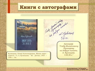 Книги с автографами




                                                         Автограф:
                                                    "Глебу Михайловичу
                                                         Пушкареву
                                                     на добрую память.
Кузнецова, Агния Александровна. Жизнь зовет :
                                                        А. Кузнецова.
повесть / А. А. Кузнецова. – М. : Детгиз, 1957. –         4.IX.56 г."
158 с. : ил.




                                                           Личная библиотека Г. М. Пушкарева.
                                                           Виртуальная выставка, (с) АКУНБ, 2012
 