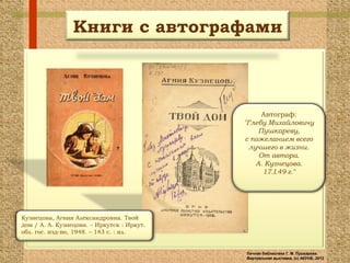 Книги с автографами



                                                  Автограф:
                                            "Глебу Михайловичу
                                                 Пушкареву,
                                            с пожеланием всего
                                              лучшего в жизни.
                                                 От автора.
                                                А. Кузнецова.
                                                  17.I.49 г."




Кузнецова, Агния Александровна. Твой
дом / А. А. Кузнецова. – Иркутск : Иркут.
обл. гос. изд-во, 1948. – 143 с. : ил.


                                            Личная библиотека Г. М. Пушкарева.
                                            Виртуальная выставка, (с) АКУНБ, 2012
 