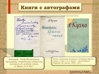 Книги с автографами




  Автограф: "Глебу Михайловичу     Кухно, Александр Антонович. Незабудок брызги
Пушкареву, старейшему сибирскому   синие : стихи / А. А. Кухно. – Новосибирск :
                                   Новосиб. кн. изд-во, 1958. – 59 с.
   писателю от зелѐного поэта.
       А. Кухно, 21.X.58 г."

                                                    Личная библиотека Г. М. Пушкарева.
                                                    Виртуальная выставка, (с) АКУНБ, 2012
 