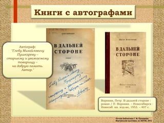 Книги с автографами


        Автограф:
  "Глебу Михайловичу
      Пушкареву –
старшему и уважаемому
       товарищу –
   на добрую память.
         Автор."




                         Воронин, Петр. В дальней стороне :
                         роман / П. Воронин. – Новосибирск :
                         Новосиб. кн. изд-во, 1953. – 407 с.



                                  Личная библиотека Г. М. Пушкарева.
                                  Виртуальная выставка, (с) АКУНБ, 2012
 