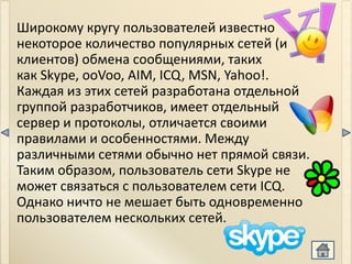 Широкому кругу пользователей известно
некоторое количество популярных сетей (и
клиентов) обмена сообщениями, таких
как Skype, ooVoo, AIM, ICQ, MSN, Yahoo!.
Каждая из этих сетей разработана отдельной
группой разработчиков, имеет отдельный
сервер и протоколы, отличается своими
правилами и особенностями. Между
различными сетями обычно нет прямой связи.
Таким образом, пользователь сети Skype не
может связаться с пользователем сети ICQ.
Однако ничто не мешает быть одновременно
пользователем нескольких сетей.
 