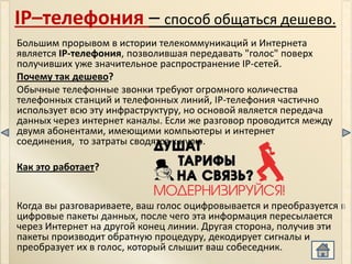 IP–телефония – способ общаться дешево.
Большим прорывом в истории телекоммуникаций и Интернета
является IP-телефония, позволившая передавать "голос" поверх
получивших уже значительное распространение IP-сетей.
Почему так дешево?
Обычные телефонные звонки требуют огромного количества
телефонных станций и телефонных линий, IP-телефония частично
использует всю эту инфраструктуру, но основой является передача
данных через интернет каналы. Если же разговор проводится между
двумя абонентами, имеющими компьютеры и интернет
соединения, то затраты сводятся к нулю.

Как это работает?


Когда вы разговариваете, ваш голос оцифровывается и преобразуется в
цифровые пакеты данных, после чего эта информация пересылается
через Интернет на другой конец линии. Другая сторона, получив эти
пакеты производит обратную процедуру, декодирует сигналы и
преобразует их в голос, который слышит ваш собеседник.
 