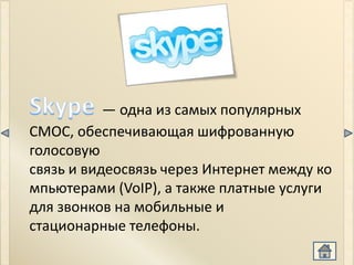 Skype


           — одна из самых популярных
СМОС, обеспечивающая шифрованную
голосовую
связь и видеосвязь через Интернет между ко
мпьютерами (VoIP), а также платные услуги
для звонков на мобильные и
стационарные телефоны.
 