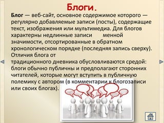 Блоги.
Блог — веб-сайт, основное содержимое которого —
регулярно добавляемые записи (посты), содержащие
текст, изображения или мультимедиа. Для блогов
характерны недлинные записи      менной
значимости, отсортированные в обратном
хронологическом порядке (последняя запись сверху).
Отличия блога от
традиционного дневника обусловливаются средой:
блоги обычно публичны и предполагают сторонних
читателей, которые могут вступить в публичную
полемику с автором (в комментарии к блогозаписи
или своих блогах).
 