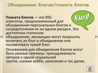Объединение блогов/планета блогов.

Планета блогов — это RSS-
агрегатор, предназначенный для
объединения персональных блогов и
сосредоточения их на одном ресурсе. Это
достаточно статичное
объединение, желающие могут попросить
включить их блог в объединение или
посоветовать чужой блог.
Основанием для объединения блогов могут
быть разные причины: принадлежность
авторов к одной социальной
группе, схожие хобби, увлечения и так далее.
 