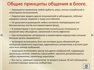 Общие принципы общения в блоге.
— Запрещается проявление любой грубости, угроз, личных оскорблений и
нецензурных высказываний,
— Недопустимо вводить других пользователей в заблуждение, публикуя
заведомо ложные сведения о лицах или событиях.
— Не допускается размещение любых постоянно повторяющихся или
бессмысленных постов или комментариев (флуд).
— В комментариях к посту недопустимо значительное отклонение от
основной темы обсуждения, заявленной в посте( оффтопик)
— При использовании цитирования в комментариях недопустимы слишком
большие цитаты (оверквотинг).
— Запрещено использовать блог как почтовую доску объявлений для
сообщений приватного характера, адресованных конкретному участнику (для
этого есть личные сообщения).
— Запрещено использовать аватар или других изображений, содержащие
пропаганду насилия, элементы порнографии, признаки дискриминации в
любых проявлениях, пропаганду наркотиков.
— Все посты, имеющие ограничение по возрасту (свыше 18 лет) публикуются
в соответствующих закрытых сообществах.
 