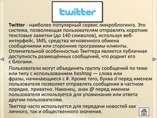 Twitter - наиболее популярный сервис микроблогинга. Это
система, позволяющая пользователям отправлять короткие
текстовые заметки (до 140 символов), используя веб-
интерфейс, SMS, средства мгновенного обмена
сообщениями или сторонние программы-клиенты.
Отличительной особенностью Твиттера является публичная
доступность размещённых сообщений, что роднит его
с блогами.
Пользователи могут объединять группу сообщений по теме
или типу с использованием hashtag — слова или
фразы, начинающиеся с #. Кроме того, буква d перед именем
пользователя позволяет отправлять сообщения в частном
порядке, приватно. Наконец, знак @ перед именем
пользователя используется для упоминания или ответа
другим пользователям.
Твиттер часто используется для передачи новостей как
личного, так и общественного значения.
 