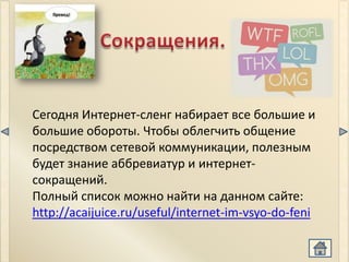 Сегодня Интернет-сленг набирает все большие и
большие обороты. Чтобы облегчить общение
посредством сетевой коммуникации, полезным
будет знание аббревиатур и интернет-
сокращений.
Полный список можно найти на данном сайте:
http://acaijuice.ru/useful/internet-im-vsyo-do-feni
 