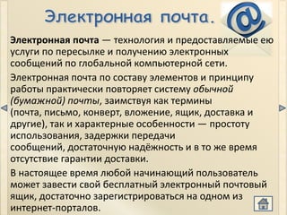 Электронная почта — технология и предоставляемые ею
услуги по пересылке и получению электронных
сообщений по глобальной компьютерной сети.
Электронная почта по составу элементов и принципу
работы практически повторяет систему обычной
(бумажной) почты, заимствуя как термины
(почта, письмо, конверт, вложение, ящик, доставка и
другие), так и характерные особенности — простоту
использования, задержки передачи
сообщений, достаточную надёжность и в то же время
отсутствие гарантии доставки.
В настоящее время любой начинающий пользователь
может завести свой бесплатный электронный почтовый
ящик, достаточно зарегистрироваться на одном из
интернет-порталов.
 