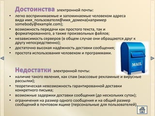 электронной почты:
•   легко воспринимаемые и запоминаемые человеком адреса
    вида имя_пользователя@имя_домена(например
    somebody@example.com);
•   возможность передачи как простого текста, так и
    форматированного, а также произвольных файлов;
•   независимость серверов (в общем случае они обращаются друг к
    другу непосредственно);
•   достаточно высокая надёжность доставки сообщения;
•   простота использования человеком и программами.



                       электронной почты:
•   наличие такого явления, как спам (массовые рекламные и вирусные
    рассылки);
•   теоретическая невозможность гарантированной доставки
    конкретного письма;
•   возможные задержки доставки сообщения (до нескольких суток);
•   ограничения на размер одного сообщения и на общий размер
    сообщений в почтовом ящике (персональные для пользователей).
 