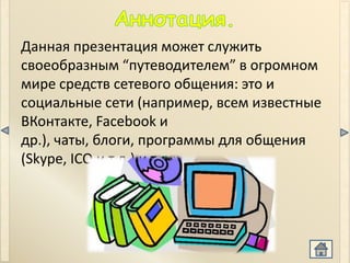Данная презентация может служить
своеобразным “путеводителем” в огромном
мире средств сетевого общения: это и
социальные сети (например, всем известные
ВКонтакте, Facebook и
др.), чаты, блоги, программы для общения
(Skype, ICQ и т.д.) и т.д.
 